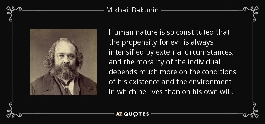 Mikhail Bakunin — Human nature is so constituted that the propensity for evil is always intensified by external circumstances, and the morality of the individual depends much more on the conditions of his existence and the environment in which he lives than on his own will.
