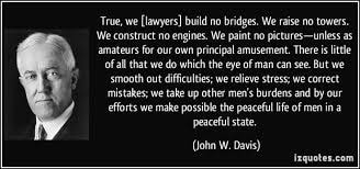 John W. Davis — True, we [lawyers] build no bridges. We raise no towers. We construct no engines. We paint no pictures — unless as amateurs for our own principal amusement. There is little of all that we do which the eye of man can see. But we smooth out difficulties; we relieve stress; we correct mistakes; we take up other men's burdens and by our efforts we make possible the peaceful life of men in a peaceful state.