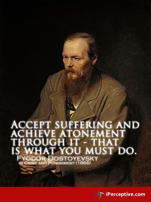 Fyodor Dostoyevsky — Accept suffering and achieve atonement through it — that is what you must do. (Crime and Punishment, 1866)