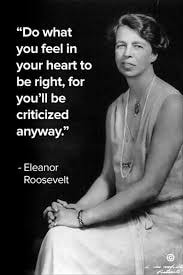 Eleanor Roosevelt — Do what you feel in your heart to be right, for you'll be criticized anyway.