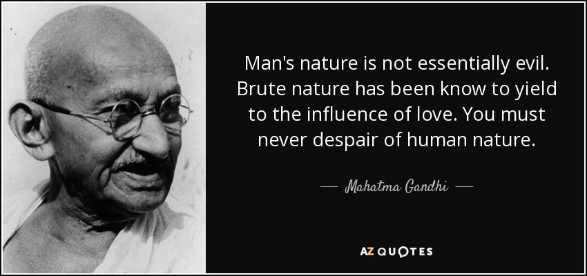 Mahatma Gandhi — Man's nature is not essentially evil. Brute nature has been know to yield to the influence of love. You must never despair of human nature.