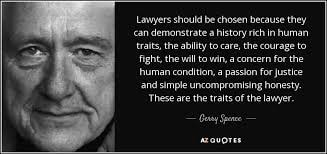 Gerry Spence — Lawyers should be chosen because they can demonstrate a history rich in human traits, the ability to care, the courage to fight, the will to win, a concern for the human condition, a passion for justice and simple uncompromising honesty. These are the traits of the lawyer.