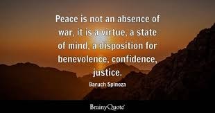 Baruch Spinoza — Peace is not an absence of war, it is a virtue, a state of mind, a disposition for benevolence, confidence, justice.