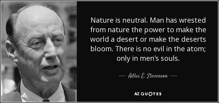 Adlai E. Stevenson — Nature is neutral. Man has wrested from nature the power to make the world a desert or make the deserts bloom. There is no evil in the atom; only in men's souls.