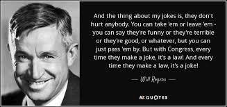Will Rogers — And the thing about my jokes is, they don't hurt anybody. But with Congress, every time they make a joke, it's a law! And every time they make a law, it's a joke!